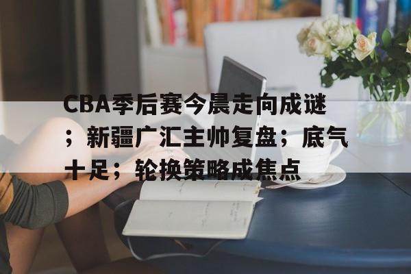 易胜博体育-包含CBA季后赛今晨走向成谜；新疆广汇主帅复盘；底气十足；轮换策略成焦点的词条