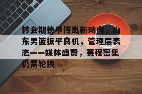 体育竞猜-转会期德甲传出新动向，山东男篮扳平良机，管理层表态——媒体盛赞，赛程密集仍需轮换的简单介绍